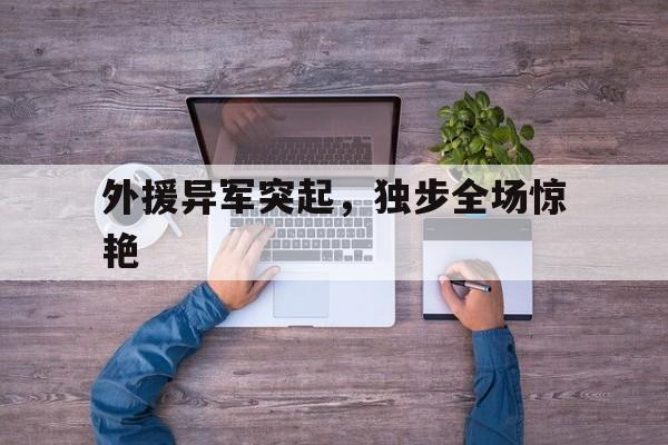 开云下载-包含外援异军突起，独步全场惊艳的词条